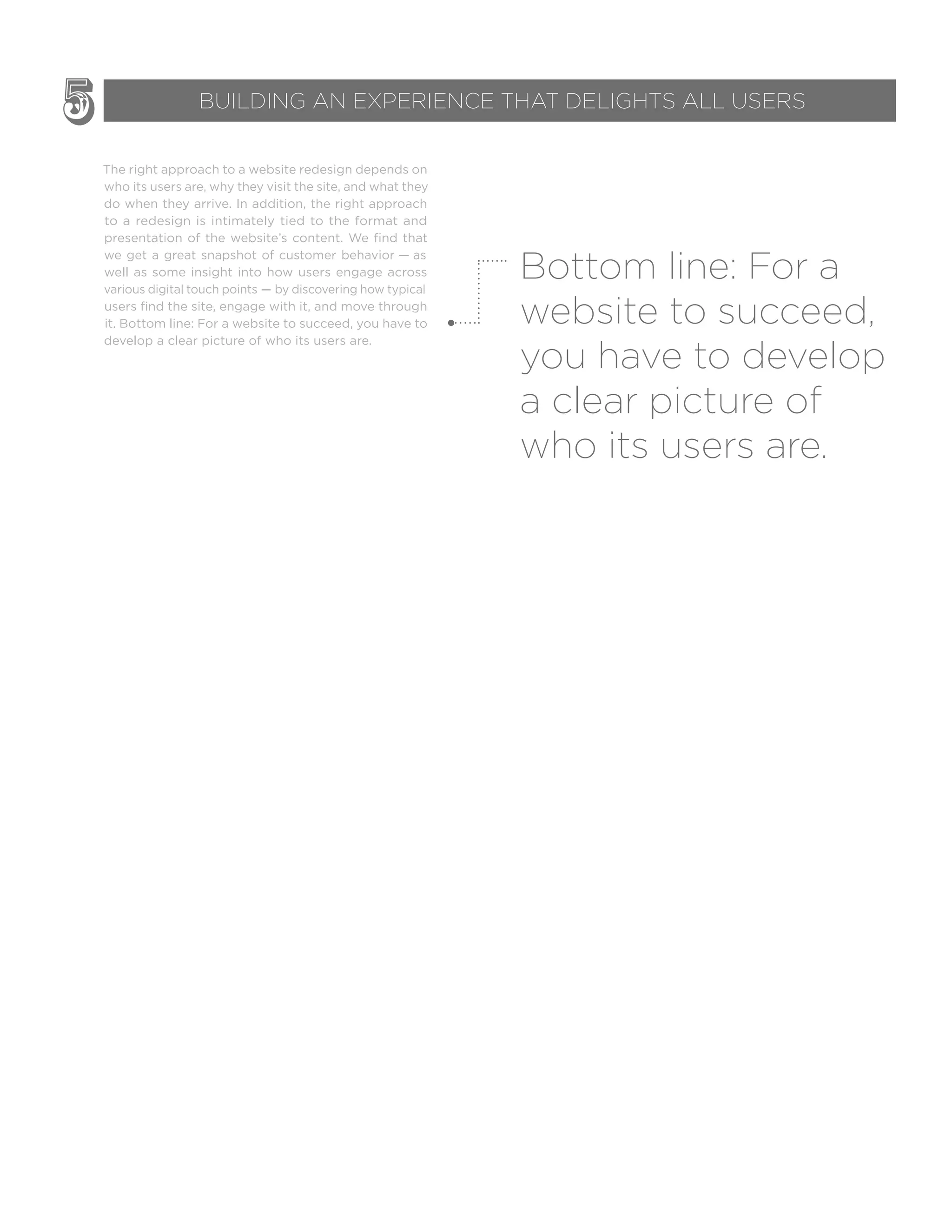 The right approach to a website redesign depends on
who its users are, why they visit the site, and what they
do when they arrive. In addition, the right approach
to a redesign is intimately tied to the format and
presentation of the website’s content. We find that
we get a great snapshot of customer behavior — as
well as some insight into how users engage across
various digital touch points — by discovering how typical
users find the site, engage with it, and move through
it. Bottom line: For a website to succeed, you have to
develop a clear picture of who its users are.
Bottom line: For a
website to succeed,
you have to develop
a clear picture of
who its users are.
5 BUILDING AN EXPERIENCE THAT DELIGHTS ALL USERS
 