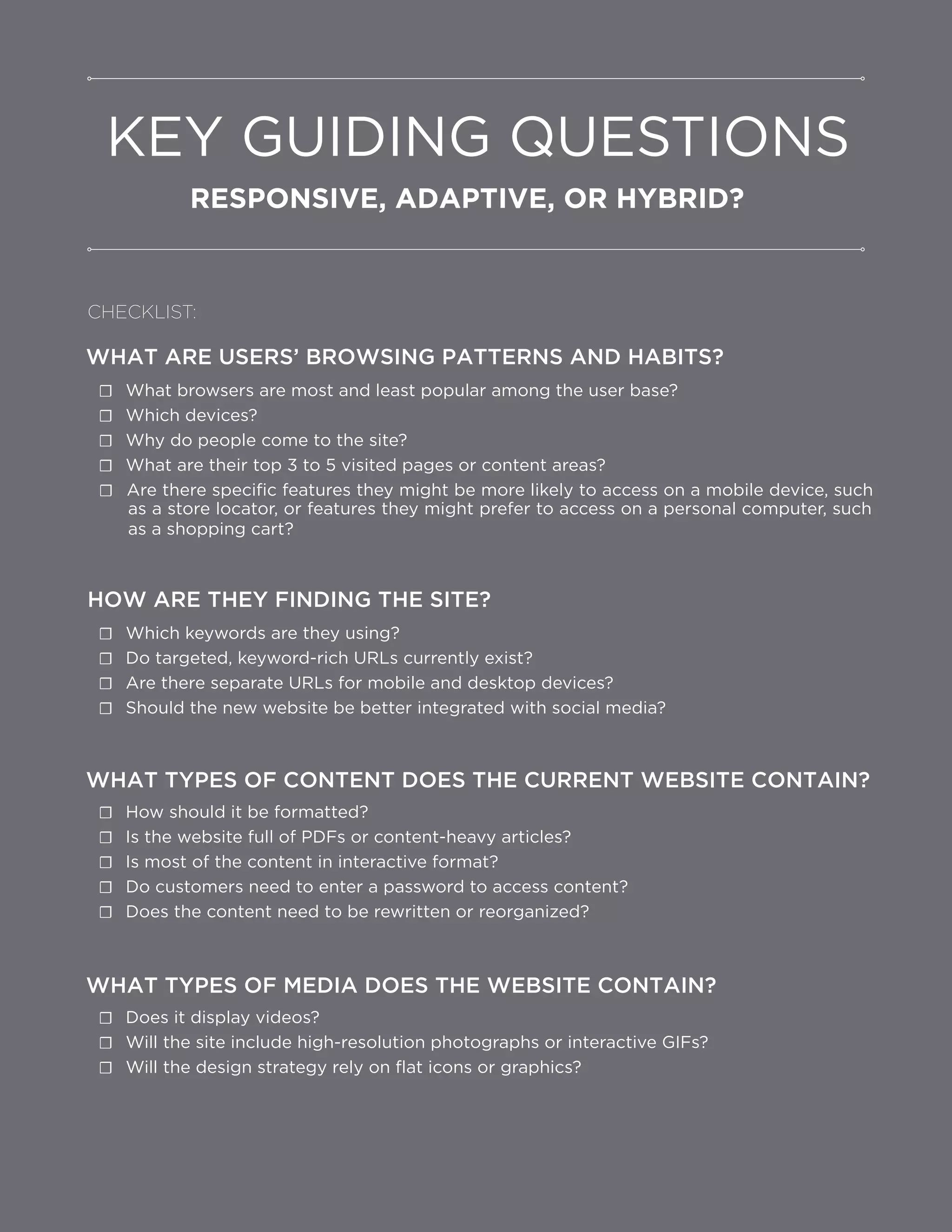 Are there specific features they might be more likely to access on a mobile device, such
as a store locator, or features they might prefer to access on a personal computer, such
WHAT ARE USERS’ BROWSING PATTERNS AND HABITS?
☐ What browsers are most and least popular among the user base?
☐ Which devices?
☐ Why do people come to the site?
☐ What are their top 3 to 5 visited pages or content areas?
☐
as a shopping cart?
HOW ARE THEY FINDING THE SITE?
☐ Which keywords are they using?
☐ Do targeted, keyword-rich URLs currently exist?
☐ Are there separate URLs for mobile and desktop devices?
☐ Should the new website be better integrated with social media?
WHAT TYPES OF CONTENT DOES THE CURRENT WEBSITE CONTAIN?
☐ How should it be formatted?
☐ Is the website full of PDFs or content-heavy articles?
☐ Is most of the content in interactive format?
☐ Do customers need to enter a password to access content?
☐ Does the content need to be rewritten or reorganized?
WHAT TYPES OF MEDIA DOES THE WEBSITE CONTAIN?
☐ Does it display videos?
☐ Will the site include high-resolution photographs or interactive GIFs?
☐ Will the design strategy rely on flat icons or graphics?
KEY GUIDING QUESTIONS
RESPONSIVE, ADAPTIVE, OR HYBRID?
CHECKLIST:
 