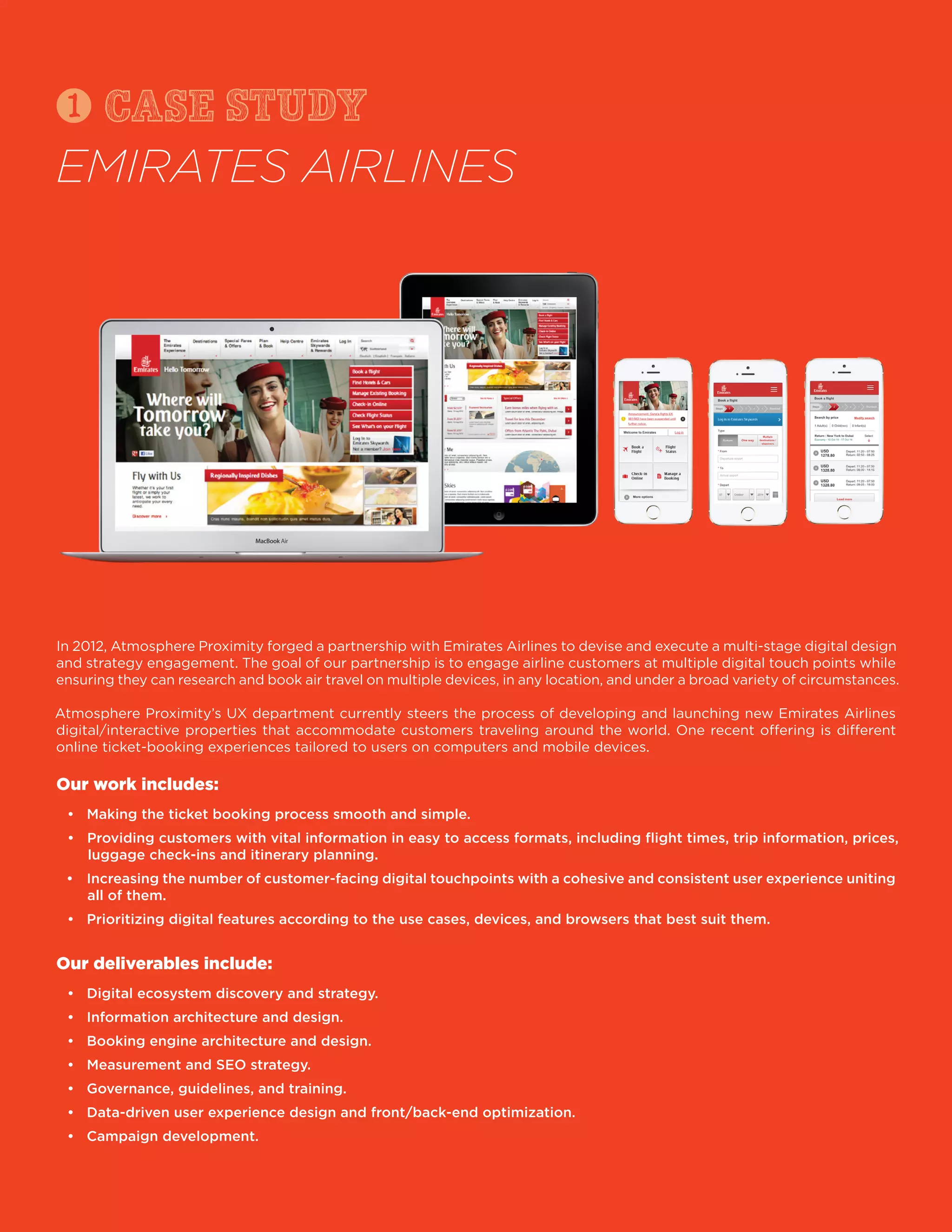 In 2012, Atmosphere Proximity forged a partnership with Emirates Airlines to devise and execute a multi-stage digital design
and strategy engagement. The goal of our partnership is to engage airline customers at multiple digital touch points while
ensuring they can research and book air travel on multiple devices, in any location, and under a broad variety of circumstances.
Atmosphere Proximity’s UX department currently steers the process of developing and launching new Emirates Airlines
digital/interactive properties that accommodate customers traveling around the world. One recent offering is different
online ticket-booking experiences tailored to users on computers and mobile devices.
Our work includes:
luggage check-ins and itinerary planning.
all of them.
Our deliverables include:
case
EMIRATES AIRLINES
1 study
 