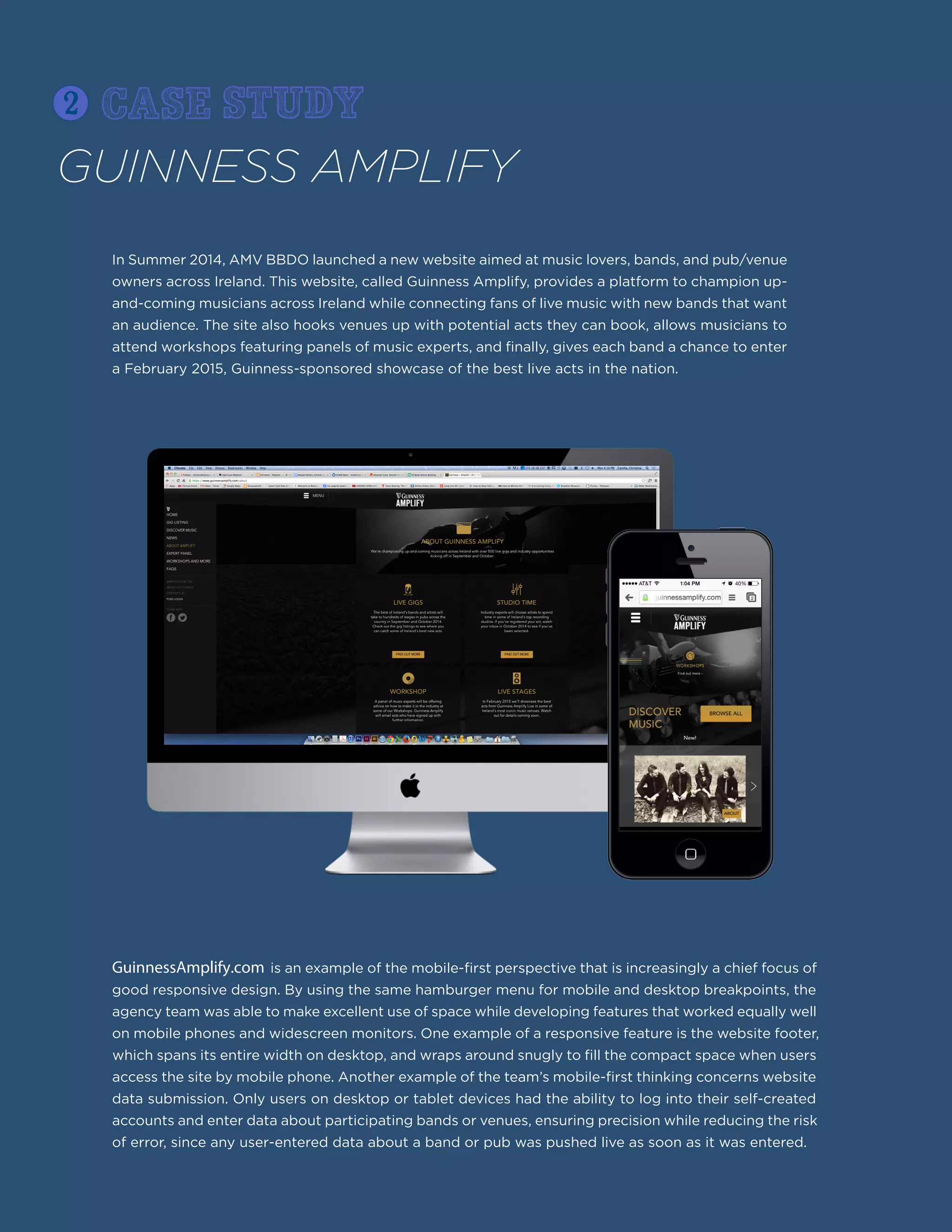 GuinnessAmplify.com is an example of the mobile-first perspective that is increasingly a chief focus of
good responsive design. By using the same hamburger menu for mobile and desktop breakpoints, the
agency team was able to make excellent use of space while developing features that worked equally well
on mobile phones and widescreen monitors. One example of a responsive feature is the website footer,
which spans its entire width on desktop, and wraps around snugly to fill the compact space when users
access the site by mobile phone. Another example of the team’s mobile-first thinking concerns website
data submission. Only users on desktop or tablet devices had the ability to log into their self-created
accounts and enter data about participating bands or venues, ensuring precision while reducing the risk
of error, since any user-entered data about a band or pub was pushed live as soon as it was entered.
GUINNESS AMPLIFY
In Summer 2014, AMV BBDO launched a new website aimed at music lovers, bands, and pub/venue
owners across Ireland. This website, called Guinness Amplify, provides a platform to champion up-
and-coming musicians across Ireland while connecting fans of live music with new bands that want
an audience. The site also hooks venues up with potential acts they can book, allows musicians to
attend workshops featuring panels of music experts, and finally, gives each band a chance to enter
a February 2015, Guinness-sponsored showcase of the best live acts in the nation.
2 case study
 