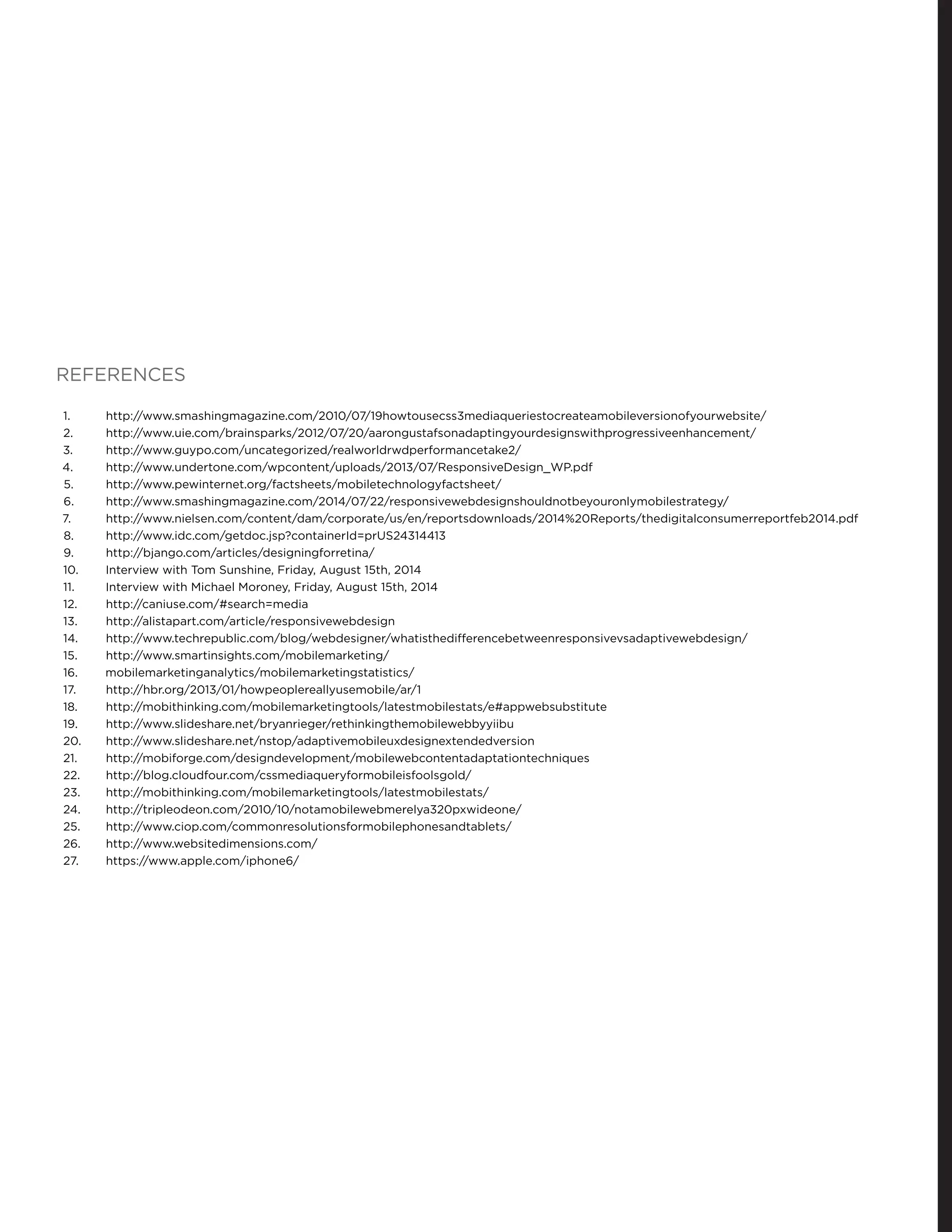 REFERENCES
1.	 http://www.smashingmagazine.com/2010/07/19howtousecss3mediaqueriestocreateamobileversionofyourwebsite/
2.	 http://www.uie.com/brainsparks/2012/07/20/aarongustafsonadaptingyourdesignswithprogressiveenhancement/
3.	 http://www.guypo.com/uncategorized/realworldrwdperformancetake2/
4.	 http://www.undertone.com/wpcontent/uploads/2013/07/ResponsiveDesign_WP.pdf
5.	 http://www.pewinternet.org/factsheets/mobiletechnologyfactsheet/
6.	 http://www.smashingmagazine.com/2014/07/22/responsivewebdesignshouldnotbeyouronlymobilestrategy/
7.	 http://www.nielsen.com/content/dam/corporate/us/en/reportsdownloads/2014%20Reports/thedigitalconsumerreportfeb2014.pdf
8.	 http://www.idc.com/getdoc.jsp?containerId=prUS24314413
9.	 http://bjango.com/articles/designingforretina/
10.	 Interview with Tom Sunshine, Friday, August 15th, 2014
11.	 Interview with Michael Moroney, Friday, August 15th, 2014
12.	 http://caniuse.com/#search=media
13.	 http://alistapart.com/article/responsivewebdesign
14.	 http://www.techrepublic.com/blog/webdesigner/whatisthedifferencebetweenresponsivevsadaptivewebdesign/
15.	 http://www.smartinsights.com/mobilemarketing/
16.	 mobilemarketinganalytics/mobilemarketingstatistics/
17.	 http://hbr.org/2013/01/howpeoplereallyusemobile/ar/1
18.	 http://mobithinking.com/mobilemarketingtools/latestmobilestats/e#appwebsubstitute
19.	 http://www.slideshare.net/bryanrieger/rethinkingthemobilewebbyyiibu
20.	 http://www.slideshare.net/nstop/adaptivemobileuxdesignextendedversion
21.	 http://mobiforge.com/designdevelopment/mobilewebcontentadaptationtechniques
22.	 http://blog.cloudfour.com/cssmediaqueryformobileisfoolsgold/
23.	 http://mobithinking.com/mobilemarketingtools/latestmobilestats/
24.	 http://tripleodeon.com/2010/10/notamobilewebmerelya320pxwideone/
25.	 http://www.ciop.com/commonresolutionsformobilephonesandtablets/
26.	 http://www.websitedimensions.com/
27.	 https://www.apple.com/iphone6/
 