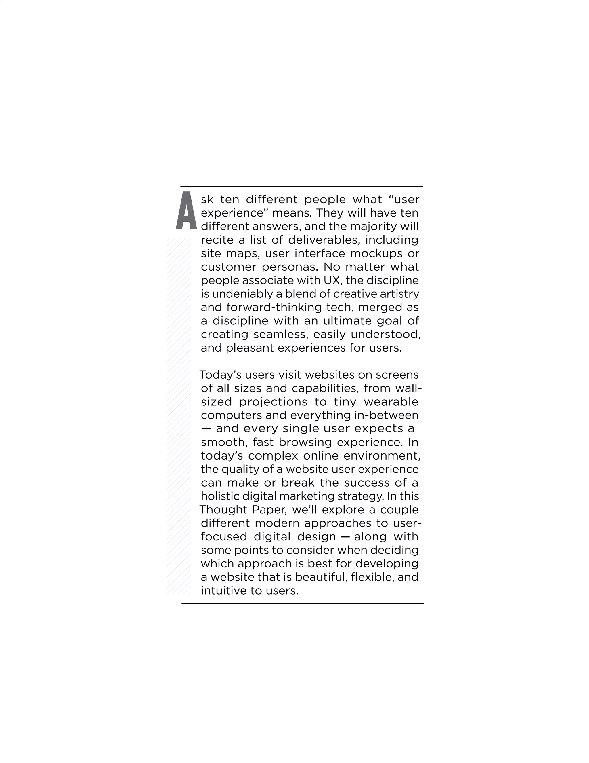 sk ten different people what “user
experience” means. They will have ten
different answers, and the majority will
recite a list of deliverables, including
site maps, user interface mockups or
customer personas. No matter what
people associate with UX, the discipline
is undeniably a blend of creative artistry
and forward-thinking tech, merged as
a discipline with an ultimate goal of
creating seamless, easily understood,
and pleasant experiences for users.
Today’s users visit websites on screens
of all sizes and capabilities, from wall-
sized projections to tiny wearable
computers and everything in-between
— and every single user expects a
smooth, fast browsing experience. In
today’s complex online environment,
the quality of a website user experience
can make or break the success of a
holistic digital marketing strategy. In this
Thought Paper, we’ll explore a couple
different modern approaches to user-
focused digital design — along with
some points to consider when deciding
which approach is best for developing
a website that is beautiful, flexible, and
intuitive to users.
A
 