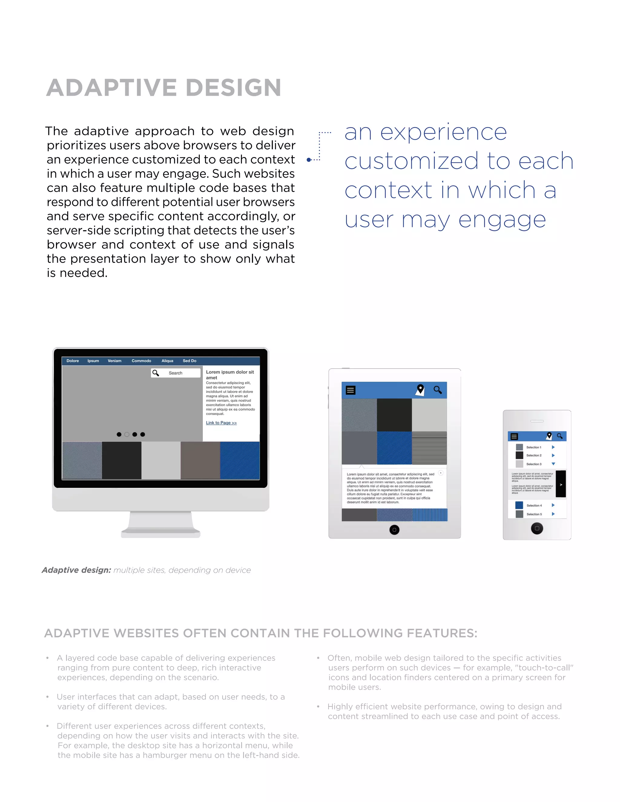 The adaptive approach to web design
prioritizes users above browsers to deliver
an experience customized to each context
in which a user may engage. Such websites
can also feature multiple code bases that
respond to different potential user browsers
and serve specific content accordingly, or
server-side scripting that detects the user’s
browser and context of use and signals
the presentation layer to show only what
is needed.
ADAPTIVE WEBSITES OFTEN CONTAIN THE FOLLOWING FEATURES:
• A layered code base capable of delivering experiences
ranging from pure content to deep, rich interactive
experiences, depending on the scenario.
• User interfaces that can adapt, based on user needs, to a
variety of different devices.
• Different user experiences across different contexts,
depending on how the user visits and interacts with the site.
For example, the desktop site has a horizontal menu, while
the mobile site has a hamburger menu on the left-hand side.
• Often, mobile web design tailored to the specific activities
users perform on such devices — for example, "touch-to-call"
icons and location finders centered on a primary screen for
mobile users.
• Highly efficient website performance, owing to design and
content streamlined to each use case and point of access.
ADAPTIVE DESIGN
an experience
customized to each
context in which a
user may engage
Adaptive design: multiple sites, depending on device
 