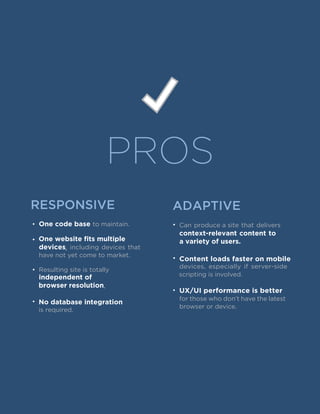 PROS
RESPONSIVE ADAPTIVE
• One code base to maintain.
•
devices, including devices that
have not yet come to market.
•
independent of
browser resolution.
•
• Can produce a site that delivers
context-relevant content to
a variety of users.One website fits multiple
Resulting site is totally
No database integration
is required.
• Content loads faster on mobile
devices, especially if server-side
scripting is involved.
•
for those who don’t have the latest
browser or device.
UX/UI performance is better
 