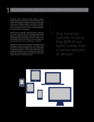 Studying users’ browsing habits offers a better
understanding of why they visit a particular website. And
certain trends begin to emerge. One trend we typically
comes from a narrow selection of devices; perhaps
25% of all devices on the market. Prioritize designing
for those devices and browsers.
Another factor to consider is where the traffic comes from.
Are users visiting the site from desktop-based Google
searches, or does the majority of the traffic come from a
mobile app?
social media sites, such as Facebook or LinkedIn?
Perhaps the most important datapoint to consider is how
user behavior differs across devices, or if it differs at all.
Sometimes, mobile and desktop users visit a website for
the exact same reason. In other cases, mobile users visit
a website primarily to look up directions to a particular
destination, while computer users primarily visit to read
longer articles or information pieces.
1 LOOK AT CURRENT USER DATA TO DETERMINE WHAT ROUTE TO TAKE
One trend we
typically notice is
that 80% of our
traffic comes from
a narrow selection
of devices.
 