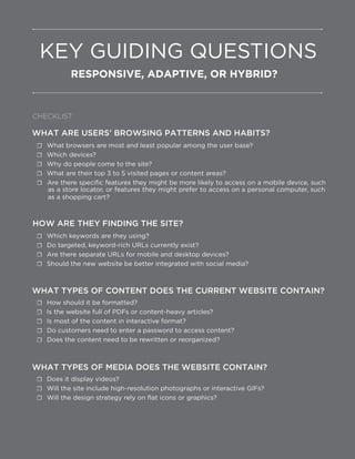 Are there specific features they might be more likely to access on a mobile device, such
as a store locator, or features they might prefer to access on a personal computer, such
WHAT ARE USERS’ BROWSING PATTERNS AND HABITS?
☐ What browsers are most and least popular among the user base?
☐ Which devices?
☐ Why do people come to the site?
☐ What are their top 3 to 5 visited pages or content areas?
☐
as a shopping cart?
HOW ARE THEY FINDING THE SITE?
☐ Which keywords are they using?
☐ Do targeted, keyword-rich URLs currently exist?
☐ Are there separate URLs for mobile and desktop devices?
☐ Should the new website be better integrated with social media?
WHAT TYPES OF CONTENT DOES THE CURRENT WEBSITE CONTAIN?
☐ How should it be formatted?
☐ Is the website full of PDFs or content-heavy articles?
☐ Is most of the content in interactive format?
☐ Do customers need to enter a password to access content?
☐ Does the content need to be rewritten or reorganized?
WHAT TYPES OF MEDIA DOES THE WEBSITE CONTAIN?
☐ Does it display videos?
☐ Will the site include high-resolution photographs or interactive GIFs?
☐ Will the design strategy rely on flat icons or graphics?
KEY GUIDING QUESTIONS
RESPONSIVE, ADAPTIVE, OR HYBRID?
CHECKLIST:
 