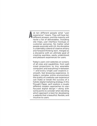 sk ten different people what “user
experience” means. They will have ten
different answers, and the majority will
recite a list of deliverables, including
site maps, user interface mockups or
customer personas. No matter what
people associate with UX, the discipline
is undeniably a blend of creative artistry
and forward-thinking tech, merged as
a discipline with an ultimate goal of
creating seamless, easily understood,
and pleasant experiences for users.
Today’s users visit websites on screens
of all sizes and capabilities, from wall-
sized projections to tiny wearable
computers and everything in-between
— and every single user expects a
smooth, fast browsing experience. In
today’s complex online environment,
the quality of a website user experience
can make or break the success of a
holistic digital marketing strategy. In this
Thought Paper, we’ll explore a couple
different modern approaches to user-
focused digital design — along with
some points to consider when deciding
which approach is best for developing
a website that is beautiful, flexible, and
intuitive to users.
A
 