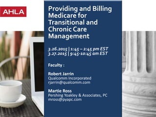 1
Providing and Billing
Medicare for
Transitional and
Chronic Care
Management
3.26.2015 | 1:45 – 2:45 pm EST
3.27.2015 | 9:45-10:45 am EST
Faculty :
Robert Jarrin
Qualcomm Incorporated
rjarrin@qualcomm.com
Martie Ross
Pershing Yoakley & Associates, PC
mross@pyapc.com
 
