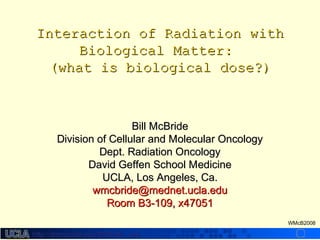 http://dmco.ucla.edu/McBride_Labhttp://dmco.ucla.edu/McBride_Lab
WMcB2008
Interaction of Radiation withInteraction of Radiation with
Biological Matter:Biological Matter:
(what is biological dose?)(what is biological dose?)
Bill McBrideBill McBride
Division of Cellular and Molecular OncologyDivision of Cellular and Molecular Oncology
Dept. Radiation OncologyDept. Radiation Oncology
David Geffen School MedicineDavid Geffen School Medicine
UCLA, Los Angeles, Ca.UCLA, Los Angeles, Ca.
wmcbride@mednet.ucla.eduwmcbride@mednet.ucla.edu
Room B3-109, x47051Room B3-109, x47051
 