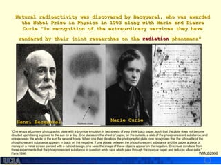 http://dmco.ucla.edu/McBride_Labhttp://dmco.ucla.edu/McBride_Lab
WMcB2008
Natural radioactivity was discovered by Becquerel, who was awardedNatural radioactivity was discovered by Becquerel, who was awarded
the Nobel Prize in Physics in 1903 along with Marie and Pierrethe Nobel Prize in Physics in 1903 along with Marie and Pierre
Curie "in recognition of the extraordinary services they haveCurie "in recognition of the extraordinary services they have
rendered by their joint researches on therendered by their joint researches on the radiationradiation phenomena"phenomena"
“One wraps a Lumiere photographic plate with a bromide emulsion in two sheets of very thick black paper, such that the plate does not become
clouded upon being exposed to the sun for a day. One places on the sheet of paper, on the outside, a slab of the phosphorescent substance, and
one exposes the whole to the sun for several hours. When one then develops the photographic plate, one recognizes that the silhouette of the
phosphorescent substance appears in black on the negative. If one places between the phosphorescent substance and the paper a piece of
money or a metal screen pierced with a cut-out design, one sees the image of these objects appear on the negative. One must conclude from
these experiments that the phosphorescent substance in question emits rays which pass through the opaque paper and reduces silver salts.”
Paris 1896
Maltese crossHenri BecquerelHenri Becquerel Marie CurieMarie Curie
 