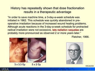 http://dmco.ucla.edu/McBride_Labhttp://dmco.ucla.edu/McBride_Lab
WMcB2008
““In order to save machine time, a 3-day-a-week schedule wasIn order to save machine time, a 3-day-a-week schedule was
initiated in 1962. This schedule was quickly abandoned in pre-initiated in 1962. This schedule was quickly abandoned in pre-
operative irradiation because of increased wound healing problems.operative irradiation because of increased wound healing problems.
Although acute reactions in the 3-day-a-week schedule for protractedAlthough acute reactions in the 3-day-a-week schedule for protracted
radical irradiation were not excessive,radical irradiation were not excessive, late radiation sequelaelate radiation sequelae areare
probably more pronounced as observed 2 or more years later.probably more pronounced as observed 2 or more years later.””
Fletcher, 1966.Fletcher, 1966.
3 x 3.3 Gy3 x 3.3 Gy 5 x 2 Gy5 x 2 Gy
History has repeatedly shown that dose fractionationHistory has repeatedly shown that dose fractionation
results in a therapeutic advantageresults in a therapeutic advantage
 