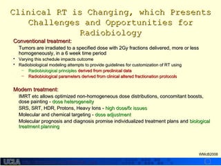 http://dmco.ucla.edu/McBride_Labhttp://dmco.ucla.edu/McBride_Lab
WMcB2008
Clinical RT is Changing, which PresentsClinical RT is Changing, which Presents
Challenges and Opportunities forChallenges and Opportunities for
RadiobiologyRadiobiology
Conventional treatment:Conventional treatment:
Tumors are irradiated to a specified dose with 2Gy fractions delivered, more or lessTumors are irradiated to a specified dose with 2Gy fractions delivered, more or less
homogeneously, in a 6 week time periodhomogeneously, in a 6 week time period
• Varying this schedule impacts outcomeVarying this schedule impacts outcome
• Radiobiological modeling attempts to provide guidelines for customization of RT usingRadiobiological modeling attempts to provide guidelines for customization of RT using
– Radiobiological principlesRadiobiological principles derived from preclinical dataderived from preclinical data
– Radiobiological parameters derived from clinical altered fractionation protocolsRadiobiological parameters derived from clinical altered fractionation protocols
Modern treatment:Modern treatment:
IMRT etc allows optimized non-homogeneous dose distributions, concomitant boosts,IMRT etc allows optimized non-homogeneous dose distributions, concomitant boosts,
dose painting -dose painting - dose heterogeneitydose heterogeneity
SRS, SRT, HDR, Protons, Heavy Ions -SRS, SRT, HDR, Protons, Heavy Ions - high dose/fx issueshigh dose/fx issues
Molecular and chemical targeting -Molecular and chemical targeting - dose adjustmentdose adjustment
Molecular prognosis and diagnosis promise individualized treatment plans andMolecular prognosis and diagnosis promise individualized treatment plans and biologicalbiological
treatment planningtreatment planning
 