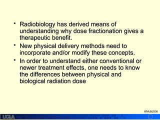 http://dmco.ucla.edu/McBride_Labhttp://dmco.ucla.edu/McBride_Lab
WMcB2008
• Radiobiology has derived means ofRadiobiology has derived means of
understanding why dose fractionation gives aunderstanding why dose fractionation gives a
therapeutic benefit.therapeutic benefit.
• New physical delivery methods need toNew physical delivery methods need to
incorporate and/or modify these concepts.incorporate and/or modify these concepts.
• In order to understand either conventional orIn order to understand either conventional or
newer treatment effects, one needs to knownewer treatment effects, one needs to know
the differences between physical andthe differences between physical and
biological radiation dosebiological radiation dose
 