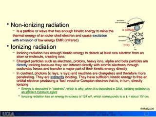 http://dmco.ucla.edu/McBride_Labhttp://dmco.ucla.edu/McBride_Lab
WMcB2008
• Non-ionizing radiationNon-ionizing radiation
– Is a particle or wave that has enough kinetic energy to raise theIs a particle or wave that has enough kinetic energy to raise the
thermal energy of an outer shell electron and causethermal energy of an outer shell electron and cause excitationexcitation
with emission ofwith emission of low energy EMR (infrared)low energy EMR (infrared)
• Ionizing radiationIonizing radiation
– Ionizing radiation has enough kinetic energy to detach at least one electron from anIonizing radiation has enough kinetic energy to detach at least one electron from an
atom or molecule, creating ionsatom or molecule, creating ions
– Charged particles such as electrons, protons, heavy ions, alpha and beta particles areCharged particles such as electrons, protons, heavy ions, alpha and beta particles are
directlydirectly ionizing because they can interact directly with atomic electrons throughionizing because they can interact directly with atomic electrons through
coulombic forces and transfer a major part of their kinetic energy directlycoulombic forces and transfer a major part of their kinetic energy directly
– In contrast, photons (x rays,In contrast, photons (x rays, γγ rays) and neutrons are chargeless and therefore morerays) and neutrons are chargeless and therefore more
penetrating. They arepenetrating. They are indirectlyindirectly ionizing. They have sufficient kinetic energy to free anionizing. They have sufficient kinetic energy to free an
orbital electron producing aorbital electron producing a ‘fast’ recoil or Compton electron that is, in turn, directly‘fast’ recoil or Compton electron that is, in turn, directly
ionizingionizing
• Energy is deposited inEnergy is deposited in “packets”,“packets”, which is why, when it is deposited in DNA, ionizing radiation iswhich is why, when it is deposited in DNA, ionizing radiation is
an efficient cytotoxic agentan efficient cytotoxic agent
• Ionizing radiation has an energy in excess of 124 eV, which corresponds to aIonizing radiation has an energy in excess of 124 eV, which corresponds to a λλ < about 10< about 10-6-6
cm.cm.
γ-ray
γ’-
ray
excitation
ionization
α particle
excitation
and ionization
 
