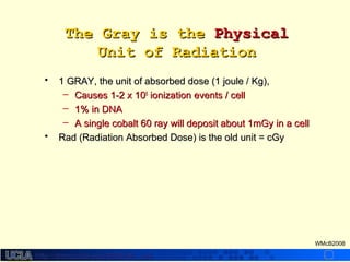 http://dmco.ucla.edu/McBride_Labhttp://dmco.ucla.edu/McBride_Lab
WMcB2008
The Gray is theThe Gray is the PhysicalPhysical
Unit of RadiationUnit of Radiation
• 1 GRAY, the unit of absorbed dose (1 joule / Kg),1 GRAY, the unit of absorbed dose (1 joule / Kg),
– Causes 1-2 x 10Causes 1-2 x 1055
ionization events / cellionization events / cell
– 1% in DNA1% in DNA
– A single cobalt 60 ray will deposit about 1mGy in a cellA single cobalt 60 ray will deposit about 1mGy in a cell
• Rad (Radiation Absorbed Dose) is the old unit = cGyRad (Radiation Absorbed Dose) is the old unit = cGy
 
