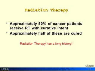 http://dmco.ucla.edu/McBride_Labhttp://dmco.ucla.edu/McBride_Lab
WMcB2008
Radiation TherapyRadiation Therapy
• Approximately 50% of cancer patientsApproximately 50% of cancer patients
receive RT with curative intentreceive RT with curative intent
• Approximately half of these are curedApproximately half of these are cured
Radiation Therapy has a long history!
 