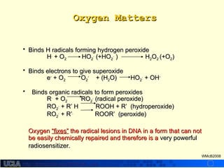 http://dmco.ucla.edu/McBride_Labhttp://dmco.ucla.edu/McBride_Lab
WMcB2008
Oxygen MattersOxygen Matters
• Binds H radicals forming hydrogen peroxideBinds H radicals forming hydrogen peroxide
HH..
+ O+ O22 HOHO22
..
(+HO(+HO22
..
) H) H22OO22 (+O(+O22))
• Binds electrons to give superoxideBinds electrons to give superoxide
ee--
+ O+ O22 OO22
--
+ (H+ (H22O) HOO) HO22
..
+ OH+ OH--
• Binds organic radicals to form peroxidesBinds organic radicals to form peroxides
RR..
+ O+ O22 RORO22
..
(radical peroxide)(radical peroxide)
RORO22
..
+ R+ R’ H ROOH + R’ (hydroperoxide)’ H ROOH + R’ (hydroperoxide)
RORO22
..
+ R+ R’’..
ROOR’ (peroxide)ROOR’ (peroxide)
OxygenOxygen “fixes”“fixes” the radical lesions in DNA in a form that can notthe radical lesions in DNA in a form that can not
be easily chemically repaired and therefore is abe easily chemically repaired and therefore is a very powerfulvery powerful
radiosensitizer.radiosensitizer.
 