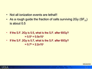 http://dmco.ucla.edu/McBride_Labhttp://dmco.ucla.edu/McBride_Lab
WMcB2008
• Not all ionization events are lethal!!Not all ionization events are lethal!!
• As a rough guide the fraction of cells surviving 2Gy (SFAs a rough guide the fraction of cells surviving 2Gy (SF2Gy2Gy))
is about 0.5is about 0.5
• If the S.F. 2Gy is 0.5, what is the S.F. after 60Gy?If the S.F. 2Gy is 0.5, what is the S.F. after 60Gy?
= 0.5= 0.53030
= 0.9x10= 0.9x10-9-9
• If the S.F. 2Gy is 0.7, what is the S.F. after 60Gy?If the S.F. 2Gy is 0.7, what is the S.F. after 60Gy?
= 0.7= 0.73030
= 2.2x10= 2.2x10-5-5
 
