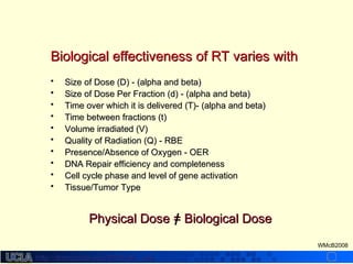 http://dmco.ucla.edu/McBride_Labhttp://dmco.ucla.edu/McBride_Lab
WMcB2008
Biological effectiveness of RT varies withBiological effectiveness of RT varies with
• Size of Dose (D) - (alpha and beta)Size of Dose (D) - (alpha and beta)
• Size of Dose Per Fraction (d) - (alpha and beta)Size of Dose Per Fraction (d) - (alpha and beta)
• Time over which it is delivered (T)- (alpha and beta)Time over which it is delivered (T)- (alpha and beta)
• Time between fractions (t)Time between fractions (t)
• Volume irradiated (V)Volume irradiated (V)
• Quality of Radiation (Q) - RBEQuality of Radiation (Q) - RBE
• Presence/Absence of Oxygen - OERPresence/Absence of Oxygen - OER
• DNA Repair efficiency and completenessDNA Repair efficiency and completeness
• Cell cycle phase and level of gene activationCell cycle phase and level of gene activation
• Tissue/Tumor TypeTissue/Tumor Type
Physical Dose = Biological DosePhysical Dose = Biological Dose
 