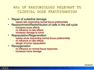 http://dmco.ucla.edu/McBride_Labhttp://dmco.ucla.edu/McBride_Lab
WMcB2008
4Rs OF RADIOBIOLOGY RELEVANT TO4Rs OF RADIOBIOLOGY RELEVANT TO
CLINICAL DOSE FRACTIONATIONCLINICAL DOSE FRACTIONATION
• Repair of sublethal damageRepair of sublethal damage
- spares late responding normal tissue preferentiallyspares late responding normal tissue preferentially
• Reassortment/Redistribution of cells in the cell cycleReassortment/Redistribution of cells in the cell cycle
– increases acute effectsincreases acute effects
– no influence on late effectsno influence on late effects
– increases damage to tumorincreases damage to tumor
• Repopulation/RegenerationRepopulation/Regeneration
– spares acute responding normal tissue preferentiallyspares acute responding normal tissue preferentially
– no influence on late effects,no influence on late effects,
– danger of tumor repopulationdanger of tumor repopulation
• ReoxygenationReoxygenation
– no influence on normal tissue responsesno influence on normal tissue responses
– increases tumor damageincreases tumor damage
 