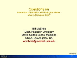 http://dmco.ucla.edu/McBride_Labhttp://dmco.ucla.edu/McBride_Lab
WMcB2008
Questions onQuestions on
Interaction of Radiation with Biological Matter:Interaction of Radiation with Biological Matter:
what is biological dose?what is biological dose?
Bill McBrideBill McBride
Dept. Radiation OncologyDept. Radiation Oncology
David Geffen School MedicineDavid Geffen School Medicine
UCLA, Los Angeles, Ca.UCLA, Los Angeles, Ca.
wmcbride@mednet.ucla.eduwmcbride@mednet.ucla.edu
 