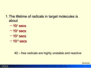 http://dmco.ucla.edu/McBride_Labhttp://dmco.ucla.edu/McBride_Lab
WMcB2008
1.1. The lifetime of radicals in target molecules isThe lifetime of radicals in target molecules is
aboutabout
– 1010-3-3
secssecs
– 1010-6-6
secssecs
– 1010-9-9
secssecs
– 1010-12-12
secssecs
#2 – free radicals are highly unstable and reactive
 