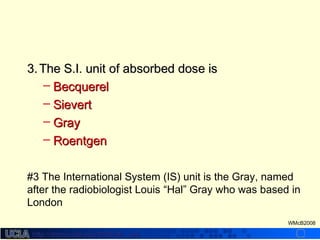 http://dmco.ucla.edu/McBride_Labhttp://dmco.ucla.edu/McBride_Lab
WMcB2008
3.3. The S.I. unit of absorbed dose isThe S.I. unit of absorbed dose is
– BecquerelBecquerel
– SievertSievert
– GrayGray
– RoentgenRoentgen
#3 The International System (IS) unit is the Gray, named
after the radiobiologist Louis “Hal” Gray who was based in
London
 
