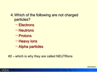http://dmco.ucla.edu/McBride_Labhttp://dmco.ucla.edu/McBride_Lab
WMcB2008
4.4. Which of the following are not chargedWhich of the following are not charged
particles?particles?
– ElectronsElectrons
– NeutronsNeutrons
– ProtonsProtons
– Heavy ionsHeavy ions
– Alpha particlesAlpha particles
#2 – which is why they are called NEUTRons
 