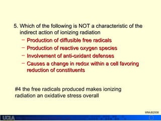 http://dmco.ucla.edu/McBride_Labhttp://dmco.ucla.edu/McBride_Lab
WMcB2008
5.5. Which of the following is NOT a characteristic of theWhich of the following is NOT a characteristic of the
indirect action of ionizing radiationindirect action of ionizing radiation
– Production of diffusible free radicalsProduction of diffusible free radicals
– Production of reactive oxygen speciesProduction of reactive oxygen species
– Involvement of anti-oxidant defensesInvolvement of anti-oxidant defenses
– Causes a change in redox within a cell favoringCauses a change in redox within a cell favoring
reduction of constituentsreduction of constituents
#4 the free radicals produced makes ionizing
radiation an oxidative stress overall
 