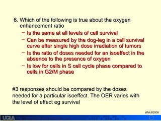 http://dmco.ucla.edu/McBride_Labhttp://dmco.ucla.edu/McBride_Lab
WMcB2008
6.6. Which of the following is true about the oxygenWhich of the following is true about the oxygen
enhancement ratioenhancement ratio
– Is the same at all levels of cell survivalIs the same at all levels of cell survival
– Can be measured by the dog-leg in a cell survivalCan be measured by the dog-leg in a cell survival
curve after single high dose irradiation of tumorscurve after single high dose irradiation of tumors
– Is the ratio of doses needed for an isoeffect in theIs the ratio of doses needed for an isoeffect in the
absence to the presence of oxygenabsence to the presence of oxygen
– Is low for cells in S cell cycle phase compared toIs low for cells in S cell cycle phase compared to
cells in G2/M phasecells in G2/M phase
#3 responses should be compared by the doses
needed for a particular isoeffect. The OER varies with
the level of effect eg survival
 