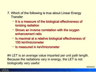 http://dmco.ucla.edu/McBride_Labhttp://dmco.ucla.edu/McBride_Lab
WMcB2008
7.7. Which of the following is true about Linear EnergyWhich of the following is true about Linear Energy
TransferTransfer
– It is a measure of the biological effectiveness ofIt is a measure of the biological effectiveness of
ionizing radiationionizing radiation
– Shows an inverse correlation with the oxygenShows an inverse correlation with the oxygen
enhancement ratioenhancement ratio
– Is maximal at a relative biological effectiveness ofIs maximal at a relative biological effectiveness of
150 keV/micrometer150 keV/micrometer
– Is measured in keV/micrometerIs measured in keV/micrometer
#4 LET is an average value imparted per unit path length.
Because the radiations vary in energy, the LET is not
biologically very useful
 