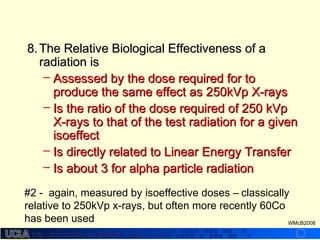 http://dmco.ucla.edu/McBride_Labhttp://dmco.ucla.edu/McBride_Lab
WMcB2008
8.8. The Relative Biological Effectiveness of aThe Relative Biological Effectiveness of a
radiation isradiation is
– Assessed by the dose required for toAssessed by the dose required for to
produce the same effect as 250kVp X-raysproduce the same effect as 250kVp X-rays
– Is the ratio of the dose required of 250 kVpIs the ratio of the dose required of 250 kVp
X-rays to that of the test radiation for a givenX-rays to that of the test radiation for a given
isoeffectisoeffect
– Is directly related to Linear Energy TransferIs directly related to Linear Energy Transfer
– Is about 3 for alpha particle radiationIs about 3 for alpha particle radiation
#2 - again, measured by isoeffective doses – classically
relative to 250kVp x-rays, but often more recently 60Co
has been used
 