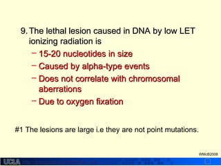 http://dmco.ucla.edu/McBride_Labhttp://dmco.ucla.edu/McBride_Lab
WMcB2008
9.9. The lethal lesion caused in DNA by low LETThe lethal lesion caused in DNA by low LET
ionizing radiation isionizing radiation is
– 15-20 nucleotides in size15-20 nucleotides in size
– Caused by alpha-type eventsCaused by alpha-type events
– Does not correlate with chromosomalDoes not correlate with chromosomal
aberrationsaberrations
– Due to oxygen fixationDue to oxygen fixation
#1 The lesions are large i.e they are not point mutations.
 