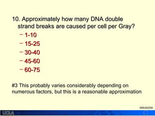 http://dmco.ucla.edu/McBride_Labhttp://dmco.ucla.edu/McBride_Lab
WMcB2008
10. Approximately how many DNA double10. Approximately how many DNA double
strand breaks are caused per cell per Gray?strand breaks are caused per cell per Gray?
– 1-101-10
– 15-2515-25
– 30-4030-40
– 45-6045-60
– 60-7560-75
#3 This probably varies considerably depending on
numerous factors, but this is a reasonable approximation
 