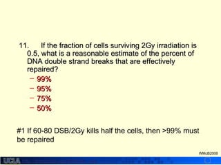 http://dmco.ucla.edu/McBride_Labhttp://dmco.ucla.edu/McBride_Lab
WMcB2008
11.11. If the fraction of cells surviving 2Gy irradiation isIf the fraction of cells surviving 2Gy irradiation is
0.5, what is a reasonable estimate of the percent of0.5, what is a reasonable estimate of the percent of
DNA double strand breaks that are effectivelyDNA double strand breaks that are effectively
repaired?repaired?
– 99%99%
– 95%95%
– 75%75%
– 50%50%
#1 If 60-80 DSB/2Gy kills half the cells, then >99% must
be repaired
 