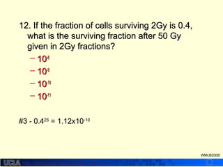 http://dmco.ucla.edu/McBride_Labhttp://dmco.ucla.edu/McBride_Lab
WMcB2008
12. If the fraction of cells surviving 2Gy is 0.4,12. If the fraction of cells surviving 2Gy is 0.4,
what is the surviving fraction after 50 Gywhat is the surviving fraction after 50 Gy
given in 2Gy fractions?given in 2Gy fractions?
– 1010-8-8
– 1010-9-9
– 1010-10-10
– 1010-11-11
#3 - 0.425
= 1.12x10-10
 