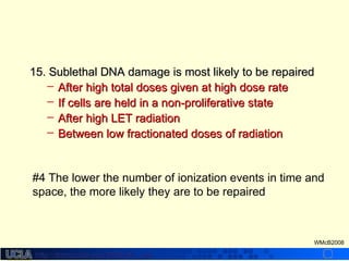 http://dmco.ucla.edu/McBride_Labhttp://dmco.ucla.edu/McBride_Lab
WMcB2008
15. Sublethal DNA damage is most likely to be repaired15. Sublethal DNA damage is most likely to be repaired
– After high total doses given at high dose rateAfter high total doses given at high dose rate
– If cells are held in a non-proliferative stateIf cells are held in a non-proliferative state
– After high LET radiationAfter high LET radiation
– Between low fractionated doses of radiationBetween low fractionated doses of radiation
#4 The lower the number of ionization events in time and
space, the more likely they are to be repaired
 