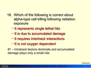 http://dmco.ucla.edu/McBride_Labhttp://dmco.ucla.edu/McBride_Lab
WMcB2008
16.16. Which of the following is correct aboutWhich of the following is correct about
alpha-type cell killing following radiationalpha-type cell killing following radiation
exposureexposure
– It represents single lethal hitsIt represents single lethal hits
– It is due to accumulated damageIt is due to accumulated damage
– It requires intertrack interactionsIt requires intertrack interactions
– It is not oxygen dependentIt is not oxygen dependent
#1 – Intratrack lesions dominate and accumulated
damage plays only a small role
 