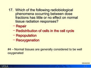 http://dmco.ucla.edu/McBride_Labhttp://dmco.ucla.edu/McBride_Lab
WMcB2008
17.17. Which of the following radiobiologicalWhich of the following radiobiological
phenomena occurring between dosephenomena occurring between dose
fractions has little or no effect on normalfractions has little or no effect on normal
tissue radiation responses?tissue radiation responses?
– RepairRepair
– Redistribution of cells in the cell cycleRedistribution of cells in the cell cycle
– RepopulationRepopulation
– ReoxygenationReoxygenation
#4 – Normal tissues are generally considered to be well
oxygenated
 