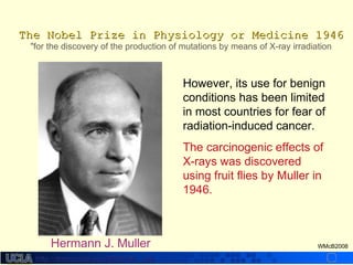 http://dmco.ucla.edu/McBride_Labhttp://dmco.ucla.edu/McBride_Lab
WMcB2008
The Nobel Prize in Physiology or Medicine 1946The Nobel Prize in Physiology or Medicine 1946
"for the discovery of the production of mutations by means of X-ray irradiation
Hermann J. Muller
However, its use for benign
conditions has been limited
in most countries for fear of
radiation-induced cancer.
The carcinogenic effects of
X-rays was discovered
using fruit flies by Muller in
1946.
 