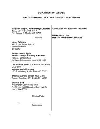 1
DEPARTMENT OF DEFENSE
UNITED STATES DISTRICT COURT DISTRICT OF COLUMBIA
Margaret Bozgoz, Austin Bozgoz, Robert
Bozgoz 3553 Burr CT Unit A
Fort George G Meade, MD 20755
Plaintiffs,
Lance Fulgium
945 W. 5N, Street Apt A2
Mountain Home
ID, 83647
James Joseph Ryan
James “Jimmy” Anthony Koki Ryan
Hakone, Sengokuhara
Ashigara Shimorngun, Japan 250-0631
Lee Thomas Smith 503 Arons Court, Perry,
GA 31069
LuAnne Marie Simmons
120 St Kitts Way Apollo, Beach Fl, 33572
Bradley Everette Bolden 1609 Grand
Canopy Court Apt 101 Ruskin FL, 33573
Shaunel Burt
Washington Correction Center
For Women 9601 Bujacich Road NW Gig
Harbor WA 98332
Moving Party,
vs.
Defendants
Civil Action NO. 1:19-cv-02790 (RDM)
SUPPLEMENT TO
TWELFH AMENDED COMPLAINT
 