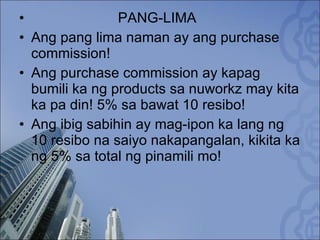 PANG-LIMA Ang pang lima naman ay ang purchase commission! Ang purchase commission ay kapag bumili ka ng products sa nuworkz may kita ka pa din! 5% sa bawat 10 resibo! Ang ibig sabihin ay mag-ipon ka lang ng 10 resibo na saiyo nakapangalan, kikita ka ng 5% sa total ng pinamili mo! 