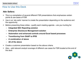 How to Use this Deck
Attn Sellers:
 This is a compilation of several different FSR presentations that emphasizes certain
points & use-cases of FSR
 Use in an ‘ala carte’ manner to create the presentation depending on the audience and
the opportunity
 Before presenting these slides - qualify each meeting agenda – are you hunting for:
– Integrated SEC Reporting solution
– Enterprise Disclosure Management solution
– Automation and enhanced controls around Excel based processes
– Transitioning from GAAP to IFRS
– A combination of above
– All of the above
 Create a customer presentation based on the above criteria
 Also – add relevant analyst coverage of different use cases for FSR located at the end of
the deck
 