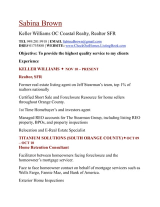 Sabina Brown
Keller Williams OC Coastal Realty, Realtor SFR
TEL 949.201.9918 | EMAIL SabinaBrown@gmail.com
DRE# 01755880 | WEBSITE: www.CheckOutHomes.ListingBook.com

Objective: To provide the highest quality service to my clients
Experience
KELLER WILLIAMS  NOV 10 – PRESENT
Realtor, SFR
Former real estate listing agent on Jeff Stearman’s team, top 1% of
realtors nationally
Certified Short Sale and Foreclosure Resource for home sellers
throughout Orange County.
1st Time Homebuyer’s and investors agent
Managed REO accounts for The Stearman Group, including listing REO
property, BPOs, and property inspections
Relocation and E-Real Estate Specialist
TITANIUM SOLUTIONS (SOUTH ORANGE COUNTY)OCT 09
– OCT 10
Home Retention Consultant
Facilitator between homeowners facing foreclosure and the
homeowner’s mortgage servicer.
Face to face homeowner contact on behalf of mortgage servicers such as
Wells Fargo, Fannie Mae, and Bank of America.
Exterior Home Inspections
 