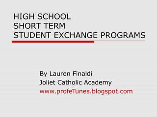 HIGH SCHOOL
SHORT TERM
STUDENT EXCHANGE PROGRAMS



    By Lauren Finaldi
    Joliet Catholic Academy
    www.profeTunes.blogspot.com
 
