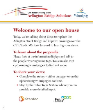 Welcome to our open house
Today we’re talking about ideas to replace the
Arlington Street Bridge and improve crossings over the
CPR Yards. We look forward to hearing your views.
To learn about the proposals:
Please look at the information displays and talk to
the people wearing name tags. You can also visit
cprcrossing.winnipeg.ca to find out more.
To share your views:
•	 Complete the survey – either on paper or on the		
cprcrossing.winnipeg.ca website.
•	 Stop by the Table Topic Station, where you can		
provide more detailed input.
1
 