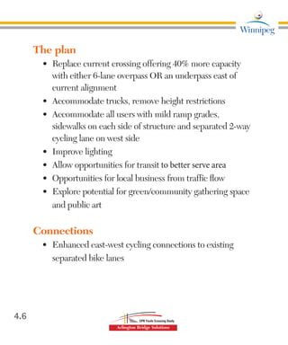 The plan
•	 Replace current crossing offering 40% more capacity
with either 6-lane overpass OR an underpass east of
current alignment
•	 Accommodate trucks, remove height restrictions
•	 Accommodate all users with mild ramp grades,
sidewalks on each side of structure and separated 2-way
cycling lane on west side
•	 Improve lighting
•	 Allow opportunities for transit to better serve area
•	 Opportunities for local business from traffic flow
•	 Explore potential for green/community gathering space
and public art
Connections
•	 Enhanced east-west cycling connections to existing
separated bike lanes
4.6
 