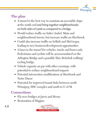 The plan
•	 A tunnel is the best way to maintain an accessible slope
at the south end and bring together neighbourhoods
on both sides of yards as compared to a bridge.
•	 Would reduce traffic on Salter, Isabel, Main and
neighbourhood streets, but increase traffic on Sherbrook
•	 Could also increase traffic on Selkirk and McGregor,
leading to new business/development opportunities
•	 4 lanes in the tunnel for vehicles, trucks and buses only.
Pedestrians and cyclists will be accommodated on the
Arlington Bridge and a possible Slaw Rebchuk walking/
cycling bridge.
•	 Vehicle capacity on par with other crossings, with
potential to reduce neighbourhood impacts
•	 Potential intersection modifications at Sherbrook and
Notre Dame
•	 Potential for improved transit links between north
Winnipeg, HSC complex and south to U of M
Connections
•	 Fly-over bridges at Jarvis and Henry
• 		Restoration of Higgins
4.8
 