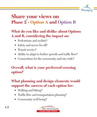 Share your views on
Phase 2 - Option A and Option B
What do you like and dislike about Options
A and B, considering the impact on:
•	 Pedestrians and cyclists?
•	 Safety and access for all?
•	 Transit service?
•	 Ability to adapt to further growth and traffic flow?
•	 Connections for the community and city-wide?
Overall, what is your preferred crossing
option?
What planning and design elements would
support the success of each option for:
•	 Walking and biking?
•	 Traffic flow and transportation planning?
•	 Community well-being?
4.9
 