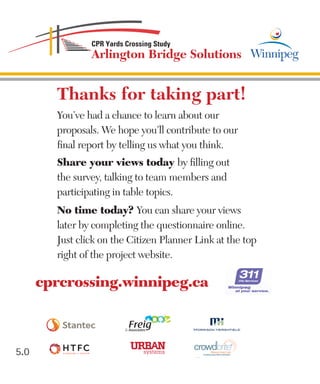 5.0
Thanks for taking part!
You’ve had a chance to learn about our
proposals. We hope you’ll contribute to our
final report by telling us what you think.
Share your views today by filling out
the survey, talking to team members and
participating in table topics.
No time today? You can share your views
later by completing the questionnaire online.
Just click on the Citizen Planner Link at the top
right of the project website.
cprcrossing.winnipeg.ca
Collaborate | Design| Create
®
Crowdsourcing for Better Communities
By Darin Dinsmore
 